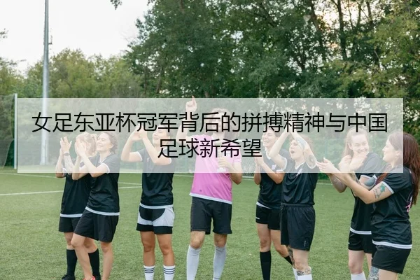 女足东亚杯冠军背后的拼搏精神与中国足球新希望