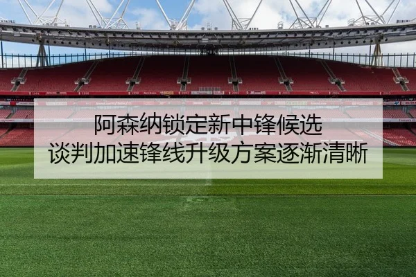 阿森纳锁定新中锋候选 谈判加速锋线升级方案逐渐清晰