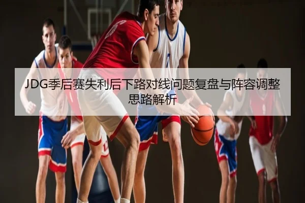 JDG季后赛失利后下路对线问题复盘与阵容调整思路解析