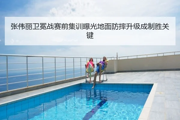 张伟丽卫冕战赛前集训曝光地面防摔升级成制胜关键